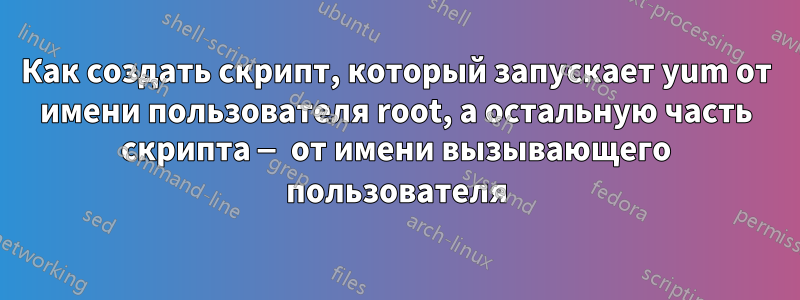 Как создать скрипт, который запускает yum от имени пользователя root, а остальную часть скрипта — от имени вызывающего пользователя