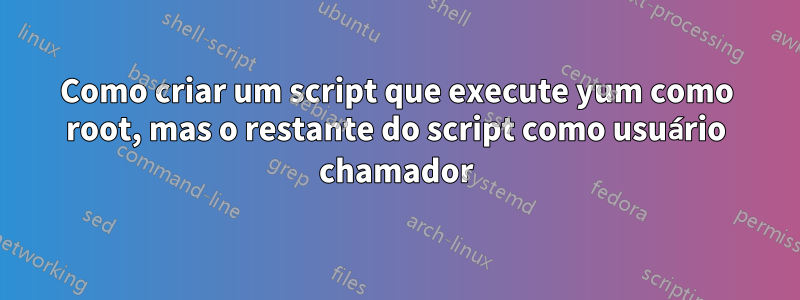 Como criar um script que execute yum como root, mas o restante do script como usuário chamador