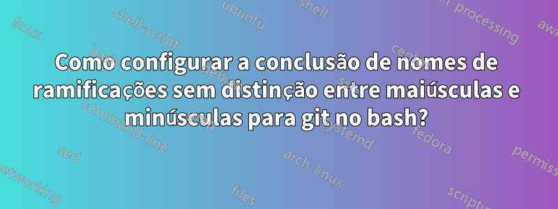 Como configurar a conclusão de nomes de ramificações sem distinção entre maiúsculas e minúsculas para git no bash?