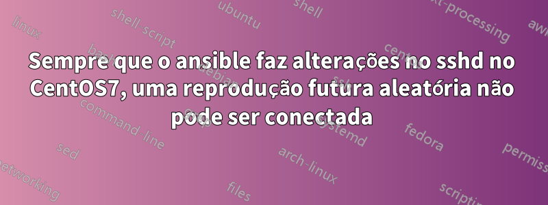 Sempre que o ansible faz alterações no sshd no CentOS7, uma reprodução futura aleatória não pode ser conectada