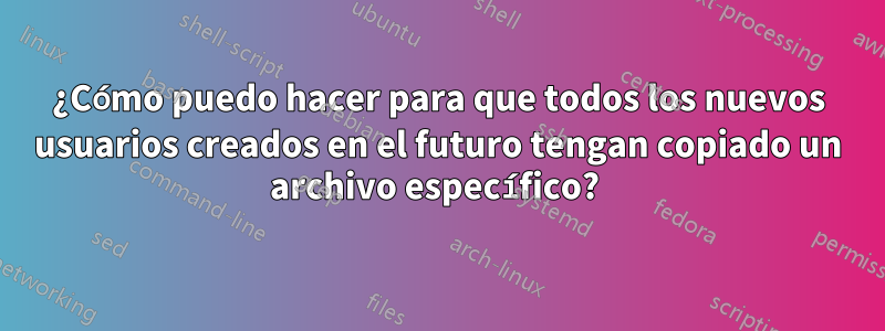 ¿Cómo puedo hacer para que todos los nuevos usuarios creados en el futuro tengan copiado un archivo específico? 