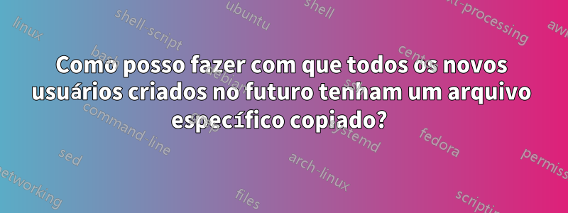 Como posso fazer com que todos os novos usuários criados no futuro tenham um arquivo específico copiado? 
