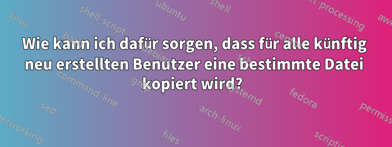 Wie kann ich dafür sorgen, dass für alle künftig neu erstellten Benutzer eine bestimmte Datei kopiert wird? 