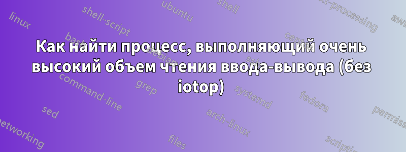 Как найти процесс, выполняющий очень высокий объем чтения ввода-вывода (без iotop)