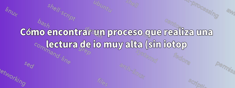 Cómo encontrar un proceso que realiza una lectura de io muy alta (sin iotop)