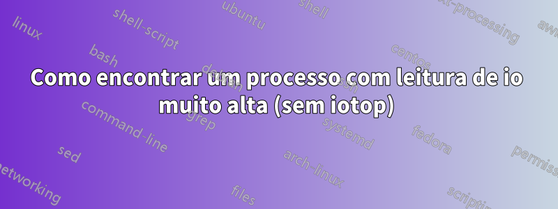 Como encontrar um processo com leitura de io muito alta (sem iotop)