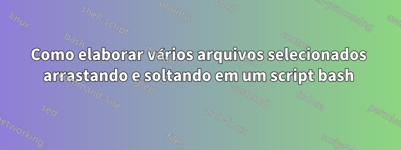 Como elaborar vários arquivos selecionados arrastando e soltando em um script bash