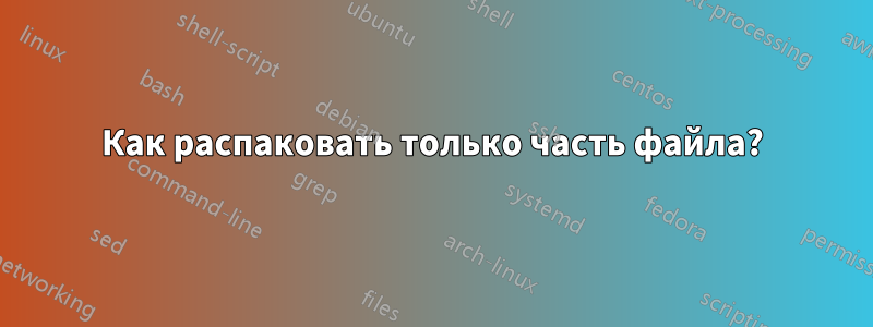 Как распаковать только часть файла?