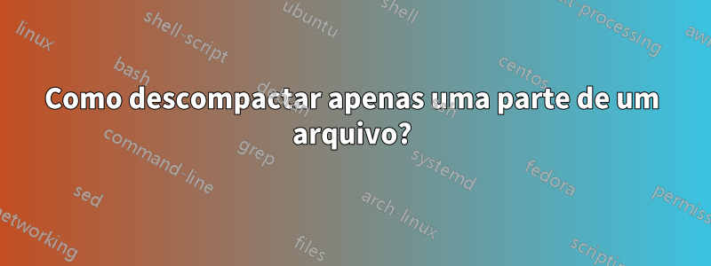 Como descompactar apenas uma parte de um arquivo?