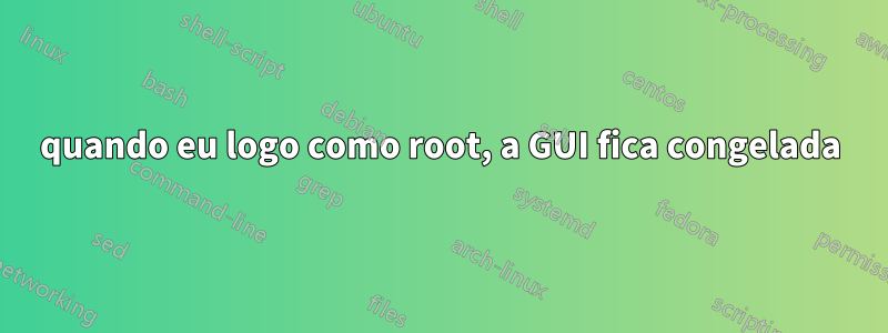quando eu logo como root, a GUI fica congelada