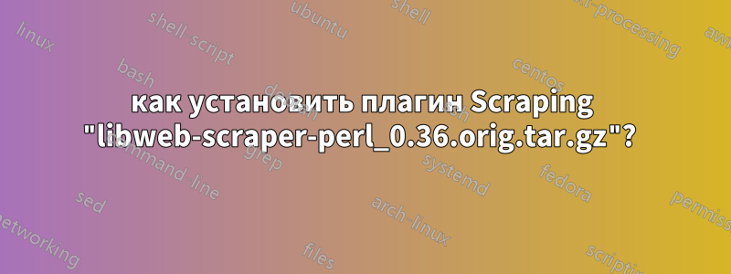 как установить плагин Scraping "libweb-scraper-perl_0.36.orig.tar.gz"? 