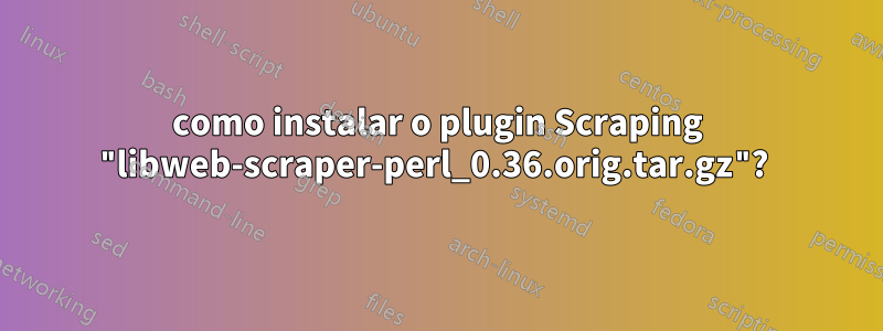 como instalar o plugin Scraping "libweb-scraper-perl_0.36.orig.tar.gz"? 