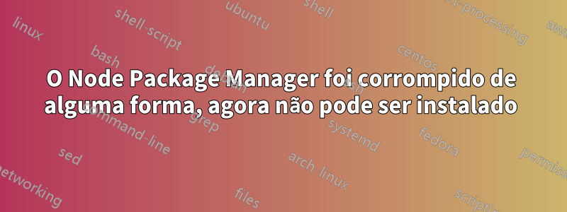 O Node Package Manager foi corrompido de alguma forma, agora não pode ser instalado