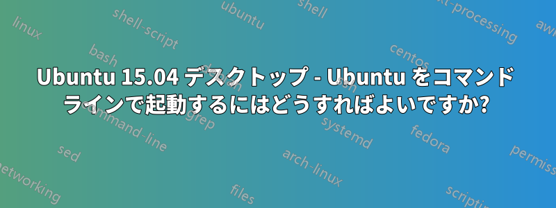 Ubuntu 15.04 デスクトップ - Ubuntu をコマンド ラインで起動するにはどうすればよいですか?