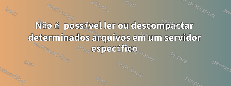 Não é possível ler ou descompactar determinados arquivos em um servidor específico