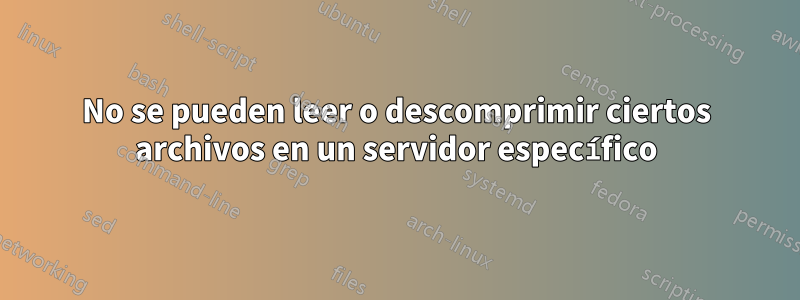 No se pueden leer o descomprimir ciertos archivos en un servidor específico