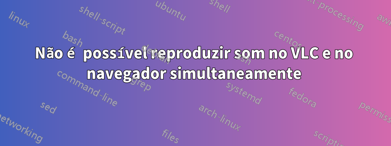Não é possível reproduzir som no VLC e no navegador simultaneamente