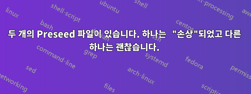 두 개의 Preseed 파일이 있습니다. 하나는 "손상"되었고 다른 하나는 괜찮습니다.