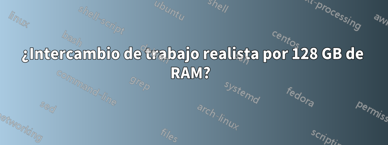 ¿Intercambio de trabajo realista por 128 GB de RAM? 