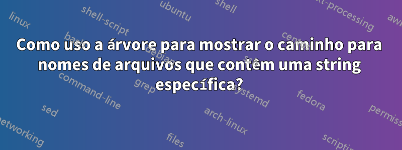 Como uso a árvore para mostrar o caminho para nomes de arquivos que contêm uma string específica?