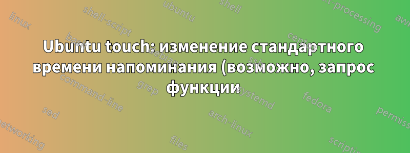 Ubuntu touch: изменение стандартного времени напоминания (возможно, запрос функции)