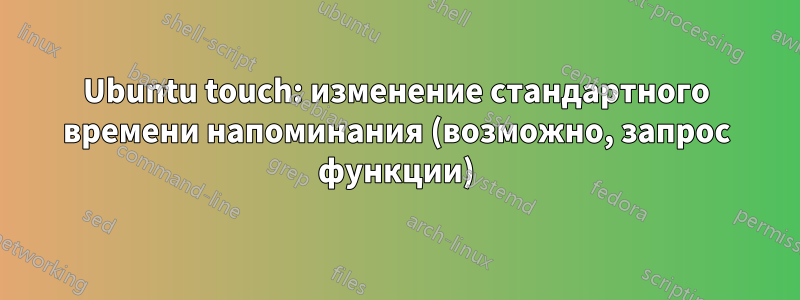 Ubuntu touch: изменение стандартного времени напоминания (возможно, запрос функции)
