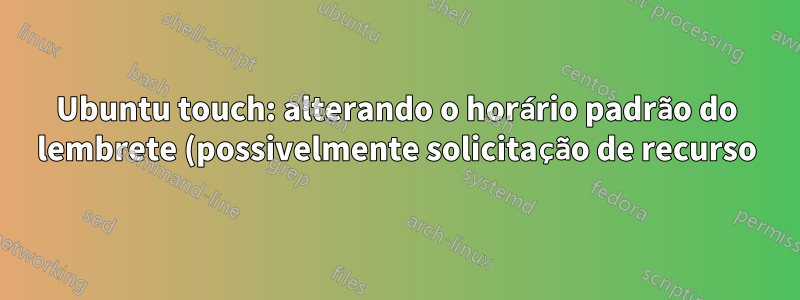 Ubuntu touch: alterando o horário padrão do lembrete (possivelmente solicitação de recurso)