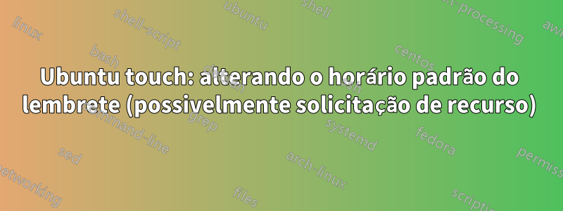 Ubuntu touch: alterando o horário padrão do lembrete (possivelmente solicitação de recurso)