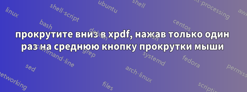 прокрутите вниз в xpdf, нажав только один раз на среднюю кнопку прокрутки мыши