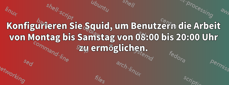 Konfigurieren Sie Squid, um Benutzern die Arbeit von Montag bis Samstag von 08:00 bis 20:00 Uhr zu ermöglichen.