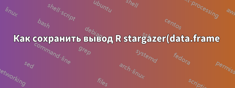 Как сохранить вывод R stargazer(data.frame) в документе .tex?