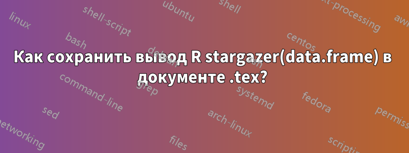 Как сохранить вывод R stargazer(data.frame) в документе .tex?