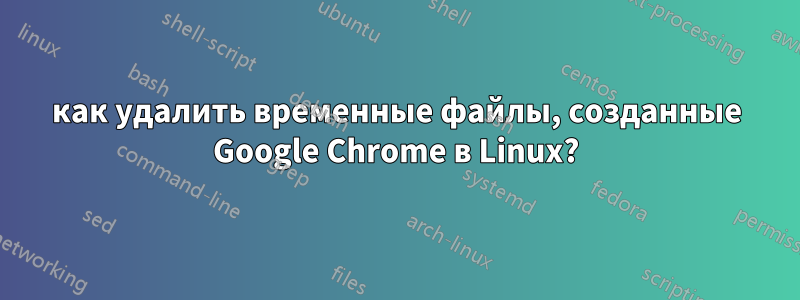 как удалить временные файлы, созданные Google Chrome в Linux?