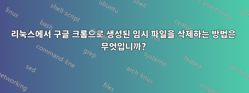 리눅스에서 구글 크롬으로 생성된 임시 파일을 삭제하는 방법은 무엇입니까?