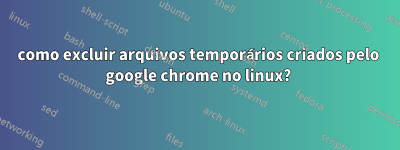 como excluir arquivos temporários criados pelo google chrome no linux?