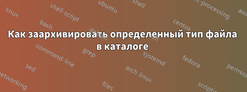 Как заархивировать определенный тип файла в каталоге