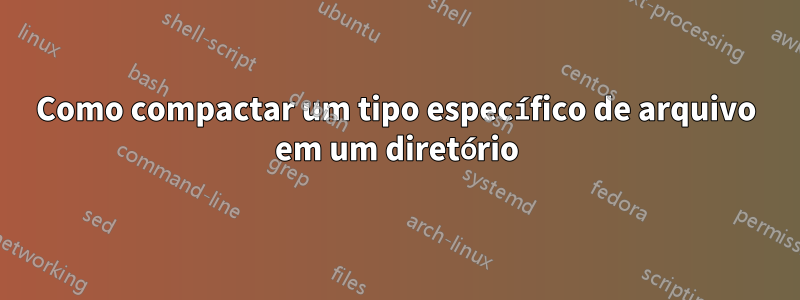 Como compactar um tipo específico de arquivo em um diretório