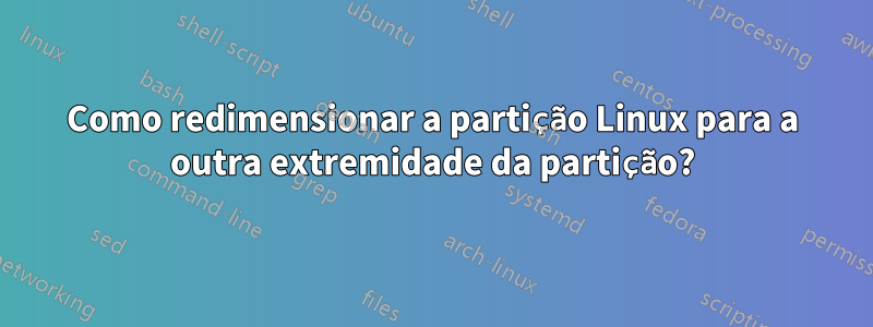 Como redimensionar a partição Linux para a outra extremidade da partição?