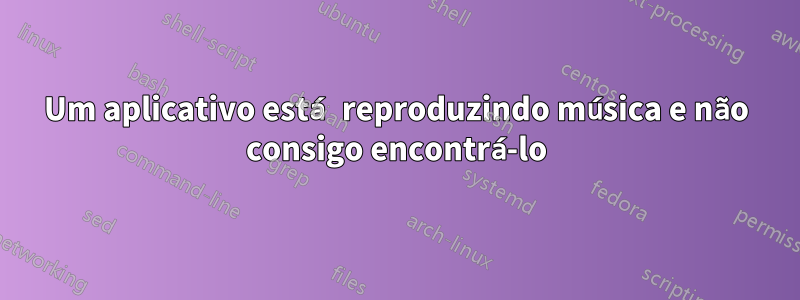 Um aplicativo está reproduzindo música e não consigo encontrá-lo