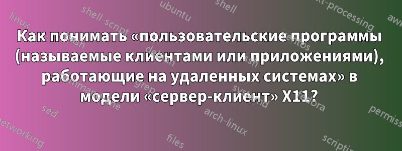 Как понимать «пользовательские программы (называемые клиентами или приложениями), работающие на удаленных системах» в модели «сервер-клиент» X11?