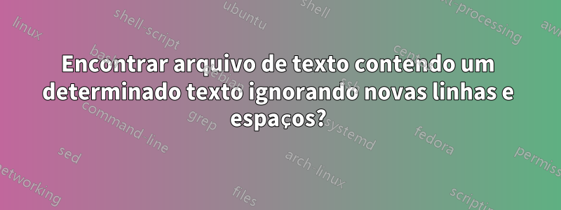 Encontrar arquivo de texto contendo um determinado texto ignorando novas linhas e espaços?