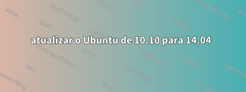 atualizar o Ubuntu de 10.10 para 14.04 