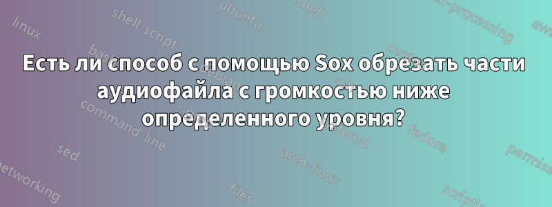 Есть ли способ с помощью Sox обрезать части аудиофайла с громкостью ниже определенного уровня?