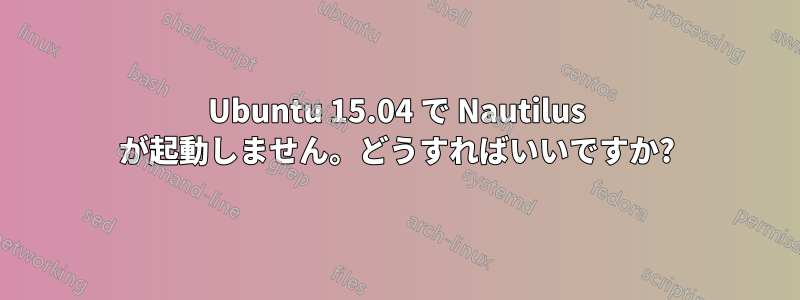 Ubuntu 15.04 で Nautilus が起動しません。どうすればいいですか?