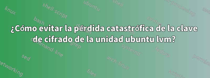 ¿Cómo evitar la pérdida catastrófica de la clave de cifrado de la unidad ubuntu lvm?