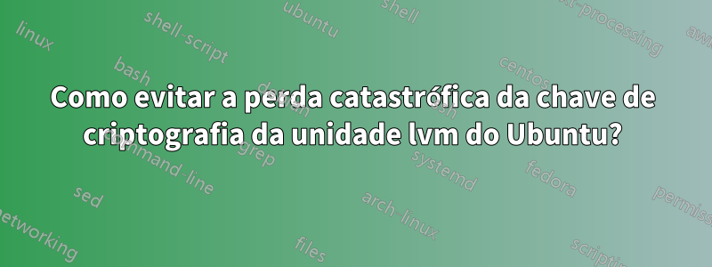 Como evitar a perda catastrófica da chave de criptografia da unidade lvm do Ubuntu?