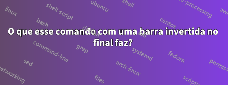 O que esse comando com uma barra invertida no final faz?