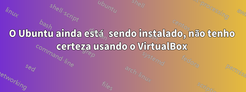 O Ubuntu ainda está sendo instalado, não tenho certeza usando o VirtualBox