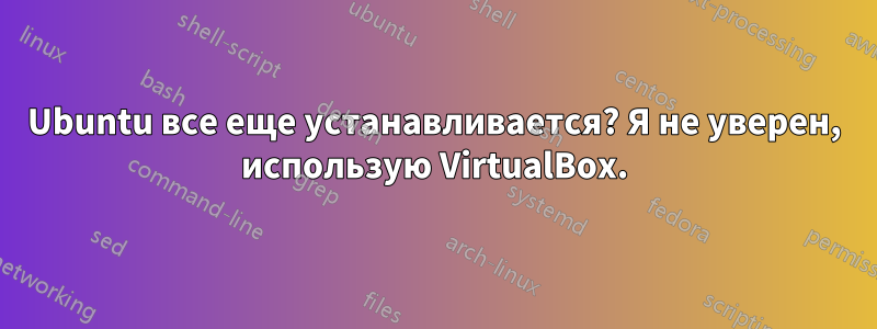 Ubuntu все еще устанавливается? Я не уверен, использую VirtualBox.