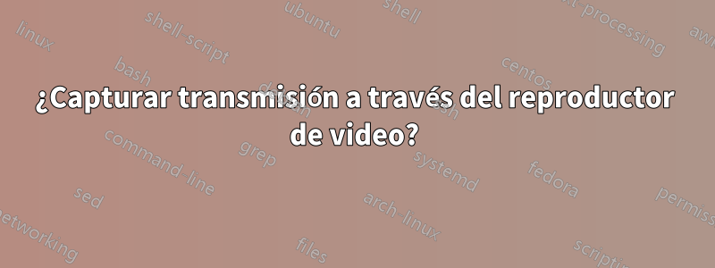 ¿Capturar transmisión a través del reproductor de video?